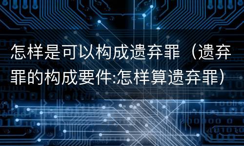 怎样是可以构成遗弃罪（遗弃罪的构成要件:怎样算遗弃罪）