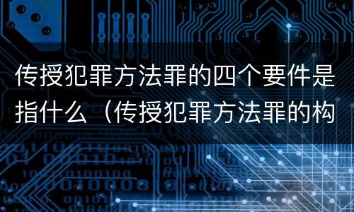 传授犯罪方法罪的四个要件是指什么（传授犯罪方法罪的构成要素）