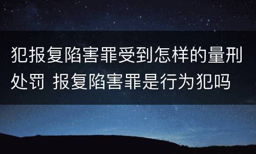 犯报复陷害罪受到怎样的量刑处罚 报复陷害罪是行为犯吗