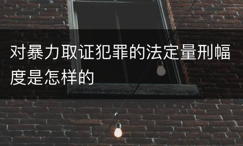 对暴力取证犯罪的法定量刑幅度是怎样的