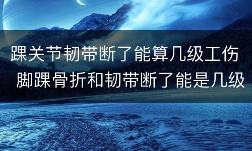 踝关节韧带断了能算几级工伤 脚踝骨折和韧带断了能是几级伤残