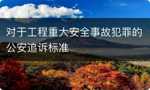 对于工程重大安全事故犯罪的公安追诉标准