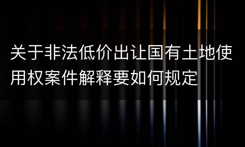 关于非法低价出让国有土地使用权案件解释要如何规定