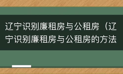 辽宁识别廉租房与公租房（辽宁识别廉租房与公租房的方法）
