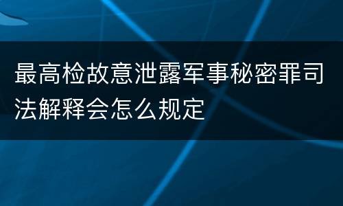 最高检故意泄露军事秘密罪司法解释会怎么规定
