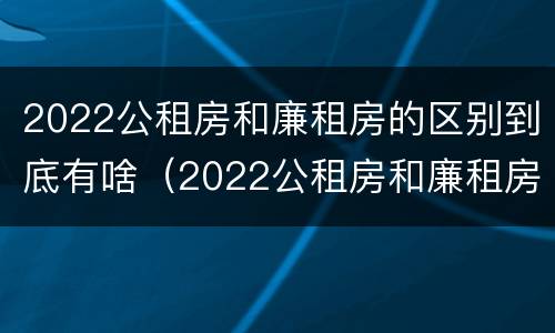 2022公租房和廉租房的区别到底有啥（2022公租房和廉租房的区别到底有啥不一样）
