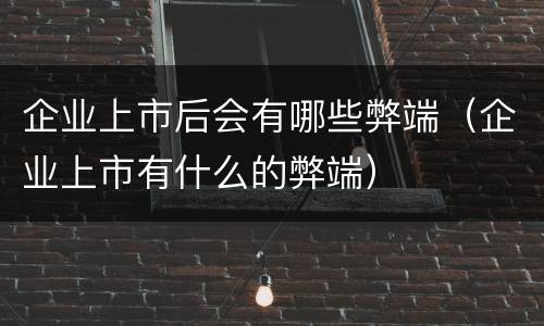 企业上市后会有哪些弊端（企业上市有什么的弊端）
