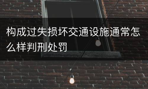 构成过失损坏交通设施通常怎么样判刑处罚