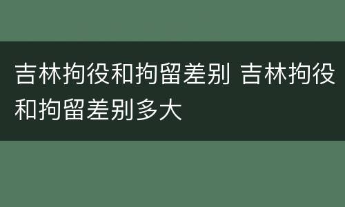 吉林拘役和拘留差别 吉林拘役和拘留差别多大