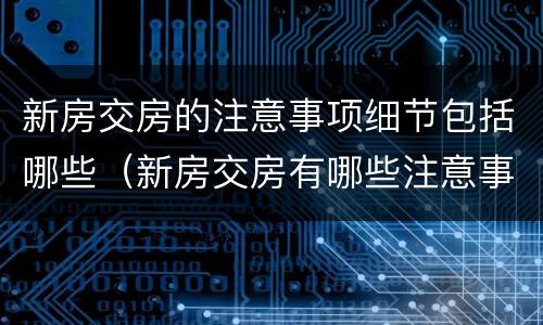 新房交房的注意事项细节包括哪些（新房交房有哪些注意事项）