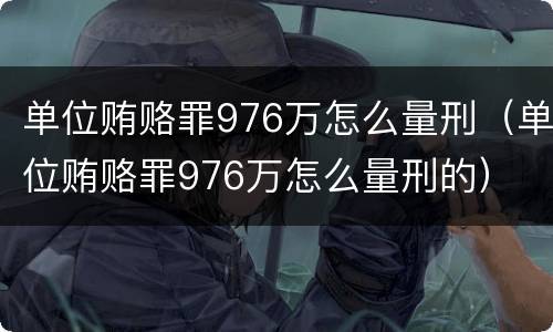 单位贿赂罪976万怎么量刑（单位贿赂罪976万怎么量刑的）