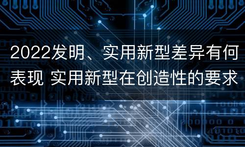 2022发明、实用新型差异有何表现 实用新型在创造性的要求上比发明强