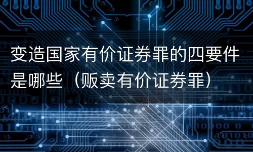 变造国家有价证券罪的四要件是哪些（贩卖有价证券罪）