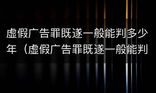 虚假广告罪既遂一般能判多少年（虚假广告罪既遂一般能判多少年徒刑）