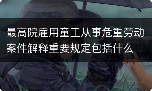 最高院雇用童工从事危重劳动案件解释重要规定包括什么