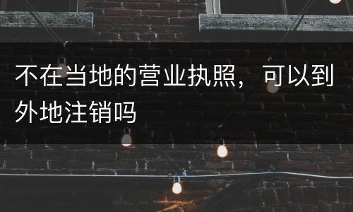 不在当地的营业执照，可以到外地注销吗