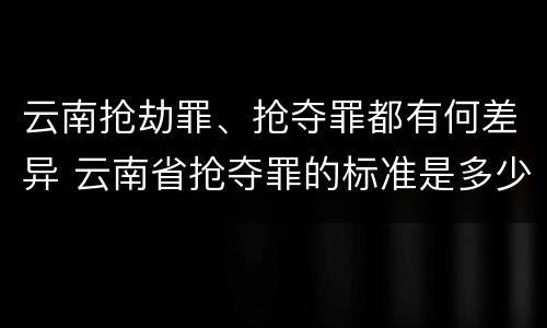 云南抢劫罪、抢夺罪都有何差异 云南省抢夺罪的标准是多少?
