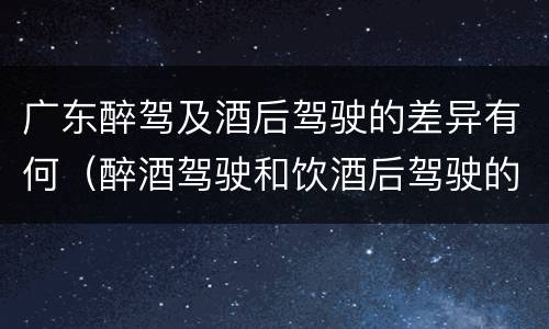 广东醉驾及酒后驾驶的差异有何（醉酒驾驶和饮酒后驾驶的区别）