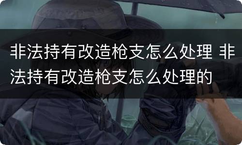 非法持有改造枪支怎么处理 非法持有改造枪支怎么处理的