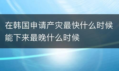 在韩国申请产灾最快什么时候能下来最晚什么时候