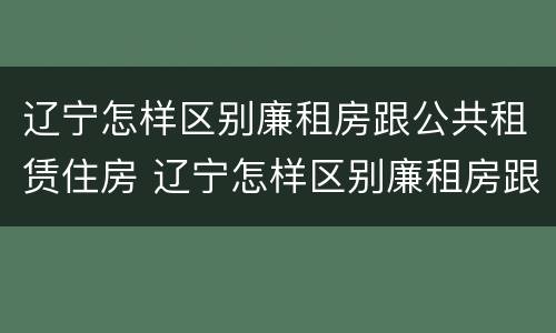 辽宁怎样区别廉租房跟公共租赁住房 辽宁怎样区别廉租房跟公共租赁住房呢