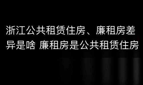 浙江公共租赁住房、廉租房差异是啥 廉租房是公共租赁住房吗