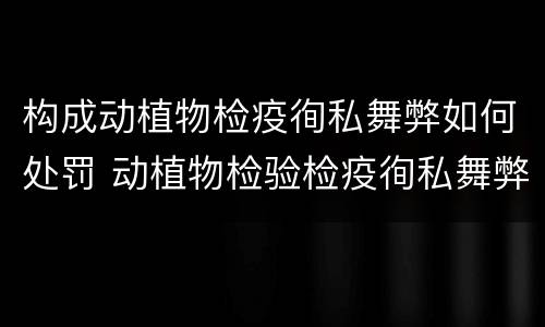 构成动植物检疫徇私舞弊如何处罚 动植物检验检疫徇私舞弊罪