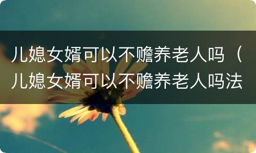 儿媳女婿可以不赡养老人吗（儿媳女婿可以不赡养老人吗法律）
