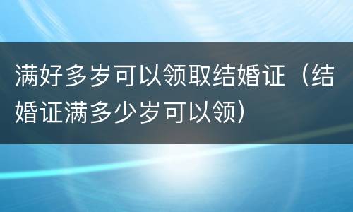 满好多岁可以领取结婚证（结婚证满多少岁可以领）