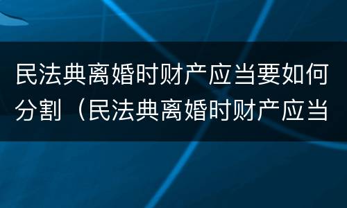 民法典离婚时财产应当要如何分割（民法典离婚时财产应当要如何分割才合法）