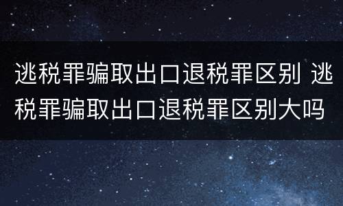 逃税罪骗取出口退税罪区别 逃税罪骗取出口退税罪区别大吗