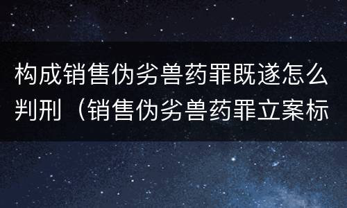 构成销售伪劣兽药罪既遂怎么判刑（销售伪劣兽药罪立案标准）