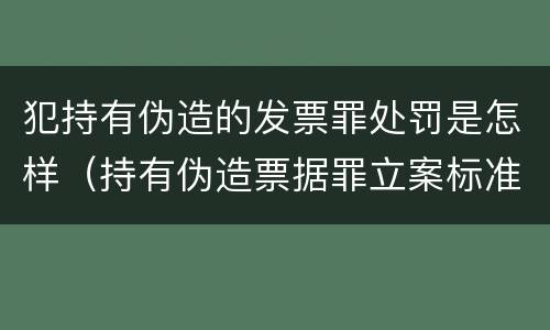 犯持有伪造的发票罪处罚是怎样（持有伪造票据罪立案标准）