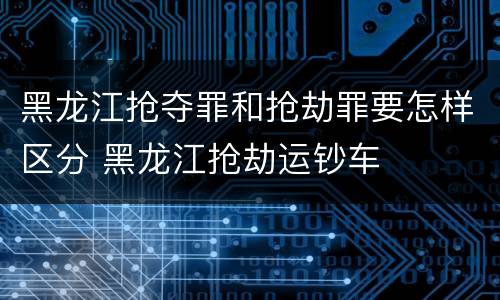 黑龙江抢夺罪和抢劫罪要怎样区分 黑龙江抢劫运钞车