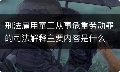 刑法雇用童工从事危重劳动罪的司法解释主要内容是什么