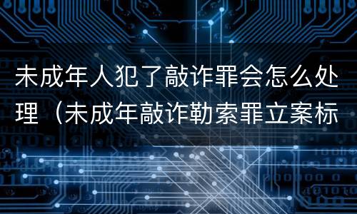 未成年人犯了敲诈罪会怎么处理（未成年敲诈勒索罪立案标准）