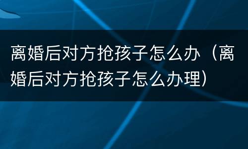 离婚后对方抢孩子怎么办（离婚后对方抢孩子怎么办理）
