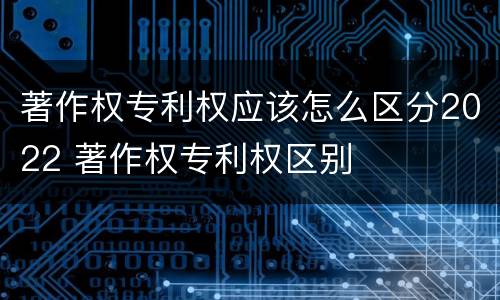 著作权专利权应该怎么区分2022 著作权专利权区别