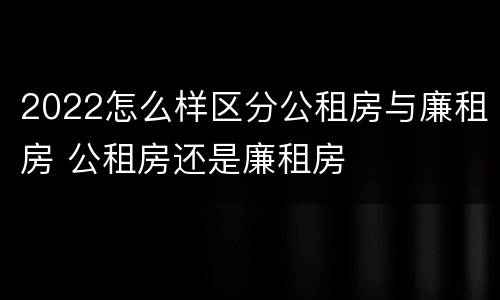2022怎么样区分公租房与廉租房 公租房还是廉租房