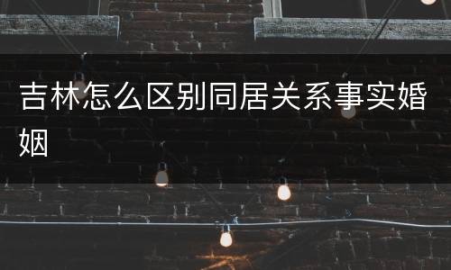 吉林怎么区别同居关系事实婚姻
