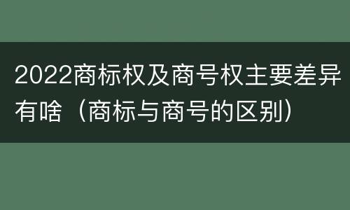 2022商标权及商号权主要差异有啥（商标与商号的区别）