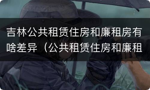 吉林公共租赁住房和廉租房有啥差异（公共租赁住房和廉租住房的区别）