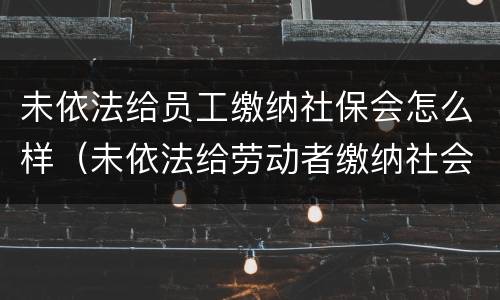 未依法给员工缴纳社保会怎么样（未依法给劳动者缴纳社会保险费）