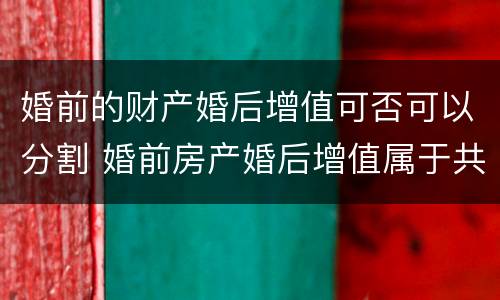 婚前的财产婚后增值可否可以分割 婚前房产婚后增值属于共同财产吗
