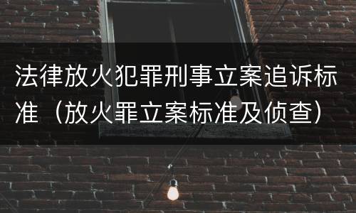 法律放火犯罪刑事立案追诉标准（放火罪立案标准及侦查）