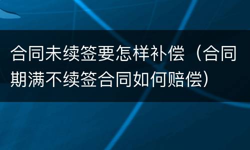 合同未续签要怎样补偿（合同期满不续签合同如何赔偿）