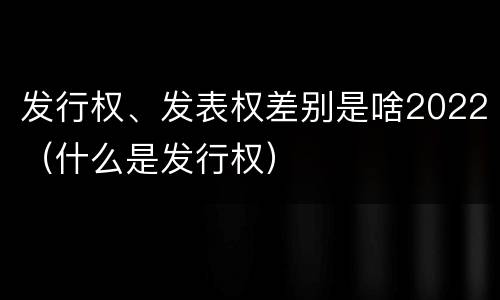 发行权、发表权差别是啥2022（什么是发行权）