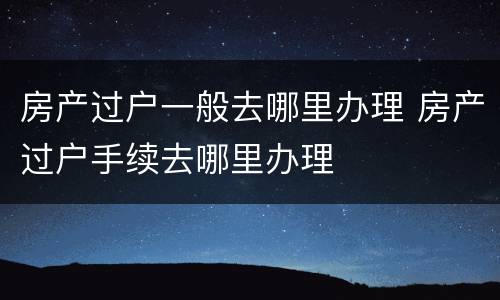 房产过户一般去哪里办理 房产过户手续去哪里办理