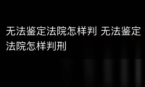 无法鉴定法院怎样判 无法鉴定法院怎样判刑
