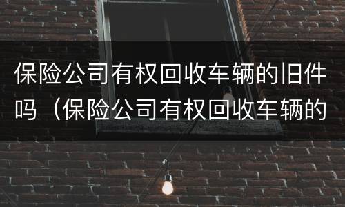 保险公司有权回收车辆的旧件吗（保险公司有权回收车辆的旧件吗怎么处理）